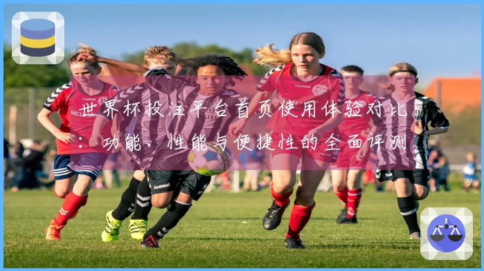 世界杯投注平台首页使用体验对比:功能、性能与便捷性的全面评测
