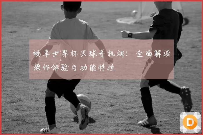 畅享世界杯买球手机端：全面解读操作体验与功能特性