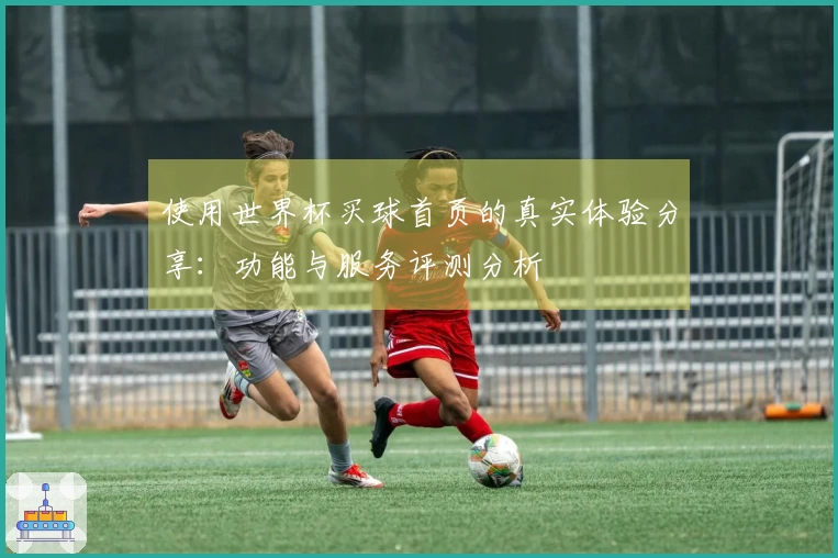 使用世界杯买球首页的真实体验分享：功能与服务评测分析